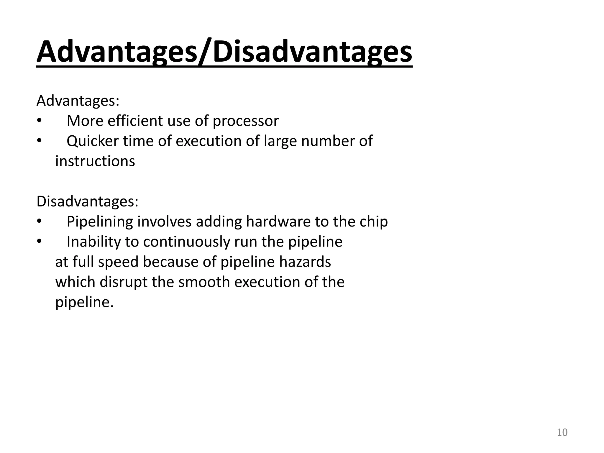 Advantages/Disadvantages Advantages: • More efficient use of processor • Quicker time of execution of large number of instructions Disadvantages: • Pipelining involves adding hardware to the chip • Inability to continuously run the pipeline at full speed because of pipeline hazards which disrupt the smooth execution of the pipeline. 10 