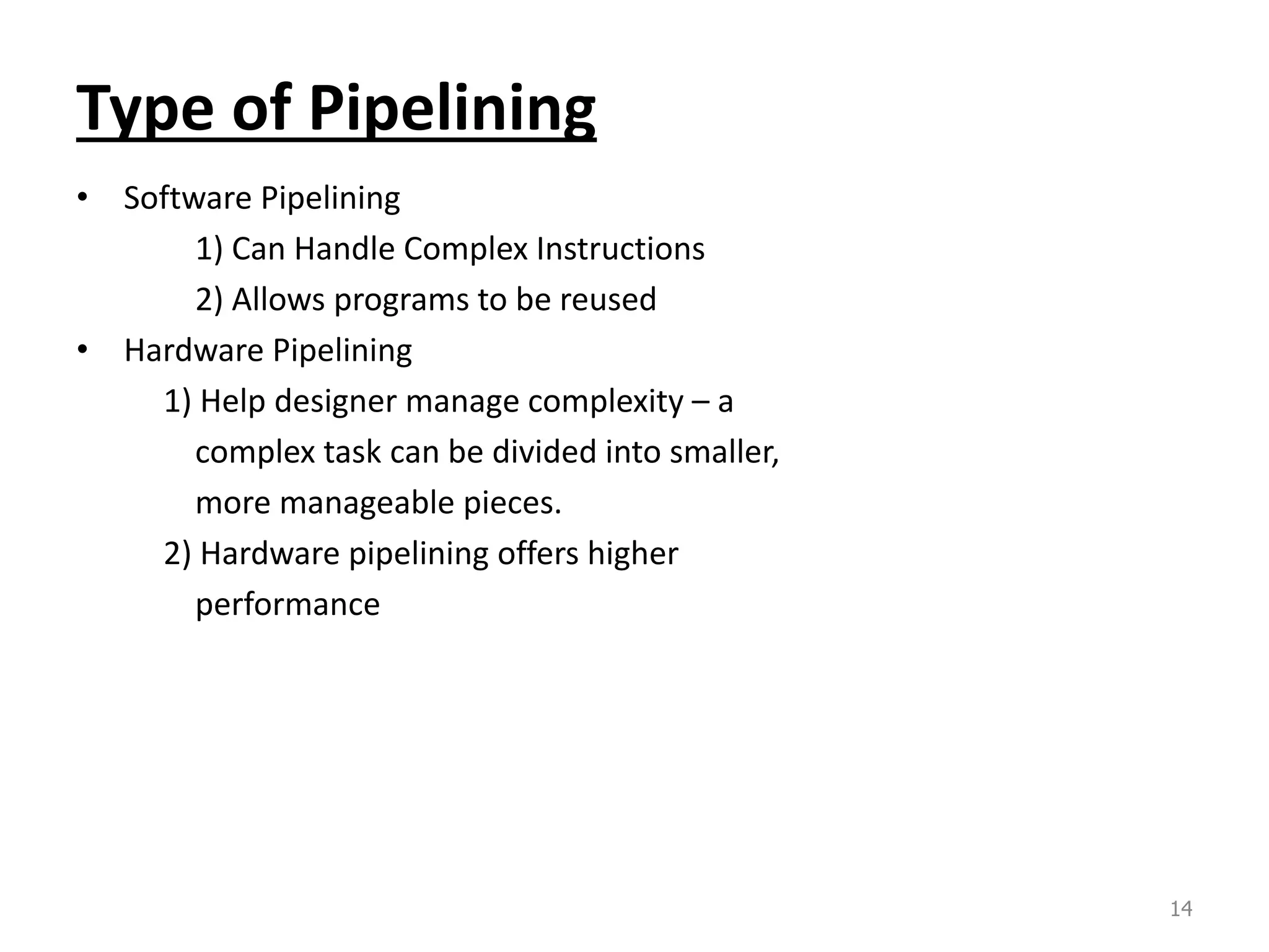 Type of Pipelining • Software Pipelining 1) Can Handle Complex Instructions 2) Allows programs to be reused • Hardware Pipelining 1) Help designer manage complexity – a complex task can be divided into smaller, more manageable pieces. 2) Hardware pipelining offers higher performance 14 
