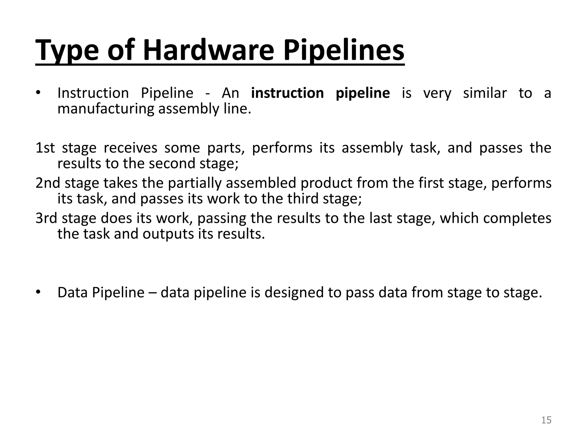 Type of Hardware Pipelines • Instruction Pipeline - An instruction pipeline is very similar to a manufacturing assembly line. 1st stage receives some parts, performs its assembly task, and passes the results to the second stage; 2nd stage takes the partially assembled product from the first stage, performs its task, and passes its work to the third stage; 3rd stage does its work, passing the results to the last stage, which completes the task and outputs its results. • Data Pipeline – data pipeline is designed to pass data from stage to stage. 15 