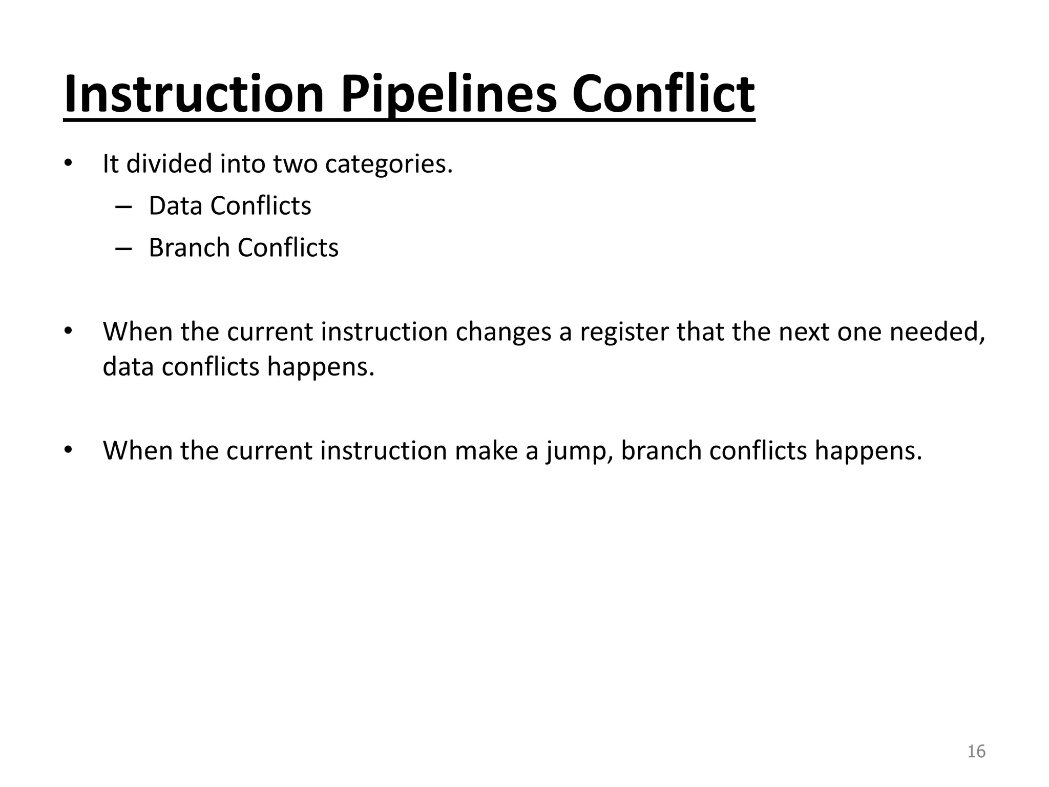 Instruction Pipelines Conflict • It divided into two categories. – Data Conflicts – Branch Conflicts • When the current instruction changes a register that the next one needed, data conflicts happens. • When the current instruction make a jump, branch conflicts happens. 16 
