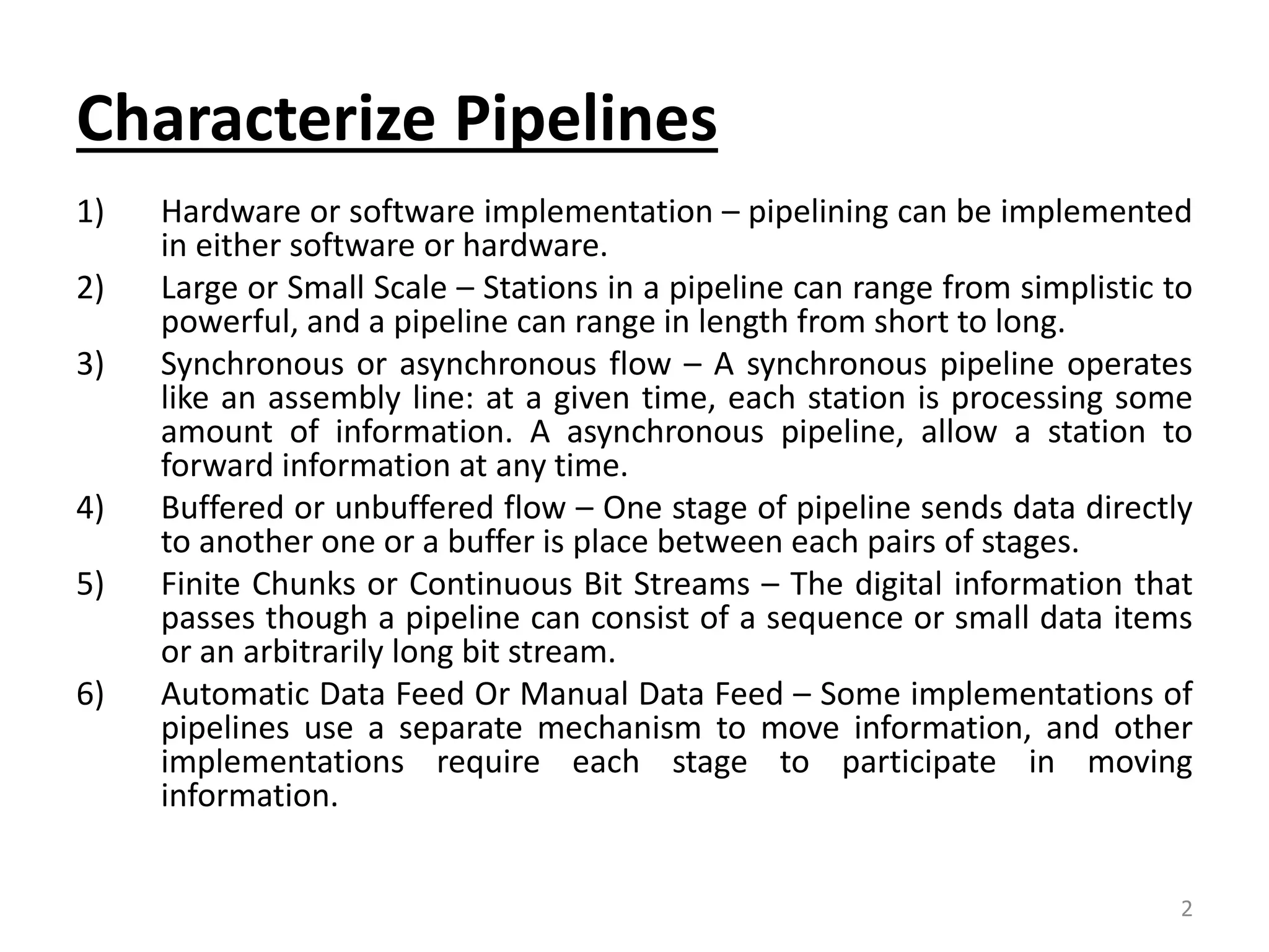 Characterize Pipelines 1) Hardware or software implementation – pipelining can be implemented in either software or hardware. 2) Large or Small Scale – Stations in a pipeline can range from simplistic to powerful, and a pipeline can range in length from short to long. 3) Synchronous or asynchronous flow – A synchronous pipeline operates like an assembly line: at a given time, each station is processing some amount of information. A asynchronous pipeline, allow a station to forward information at any time. 4) Buffered or unbuffered flow – One stage of pipeline sends data directly to another one or a buffer is place between each pairs of stages. 5) Finite Chunks or Continuous Bit Streams – The digital information that passes though a pipeline can consist of a sequence or small data items or an arbitrarily long bit stream. 6) Automatic Data Feed Or Manual Data Feed – Some implementations of pipelines use a separate mechanism to move information, and other implementations require each stage to participate in moving information. 2 