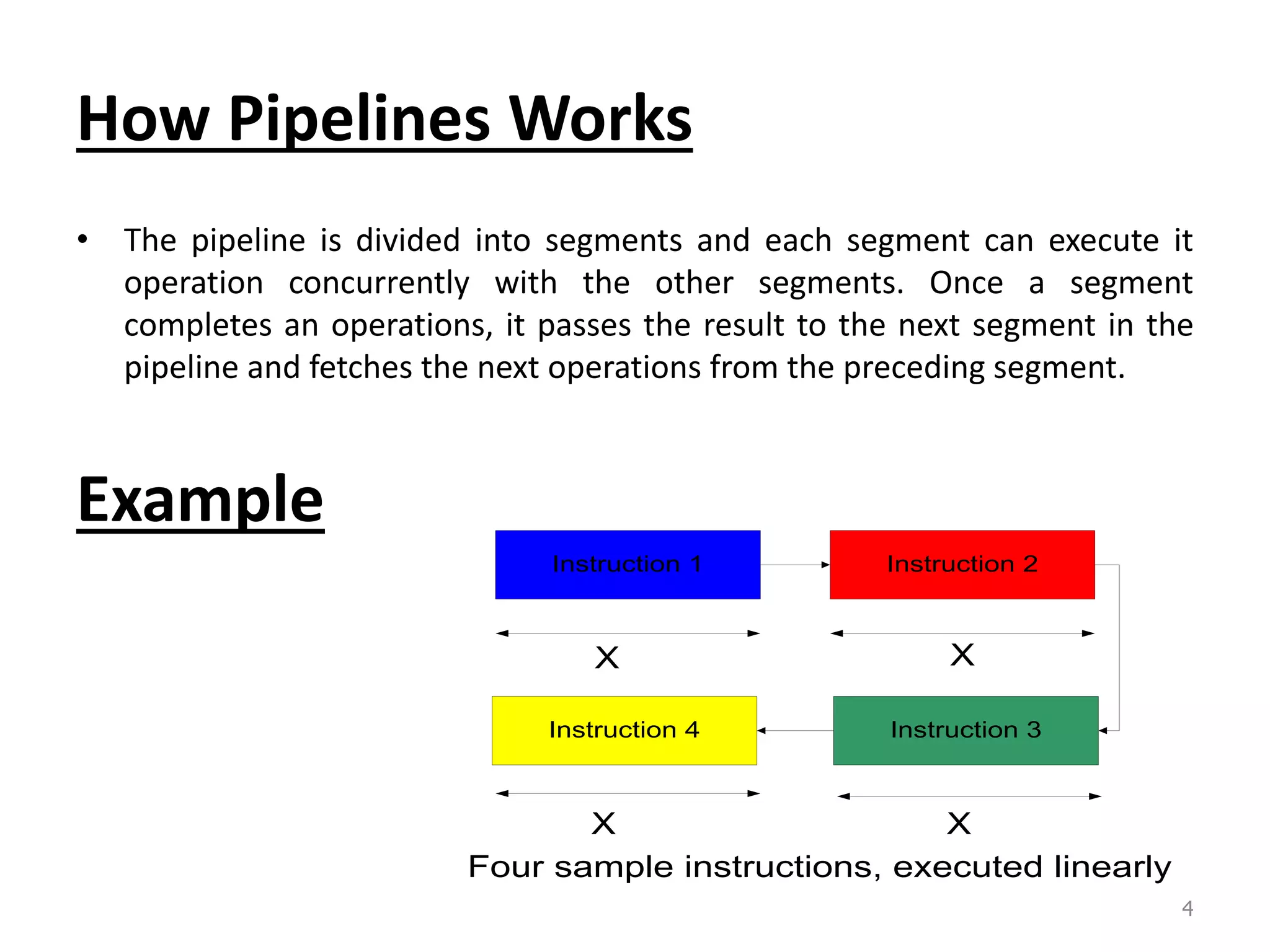 How Pipelines Works • The pipeline is divided into segments and each segment can execute it operation concurrently with the other segments. Once a segment completes an operations, it passes the result to the next segment in the pipeline and fetches the next operations from the preceding segment. Example Instruction 1 Instruction 2 Instruction 3Instruction 4 X X XX Four sample instructions, executed linearly 4 