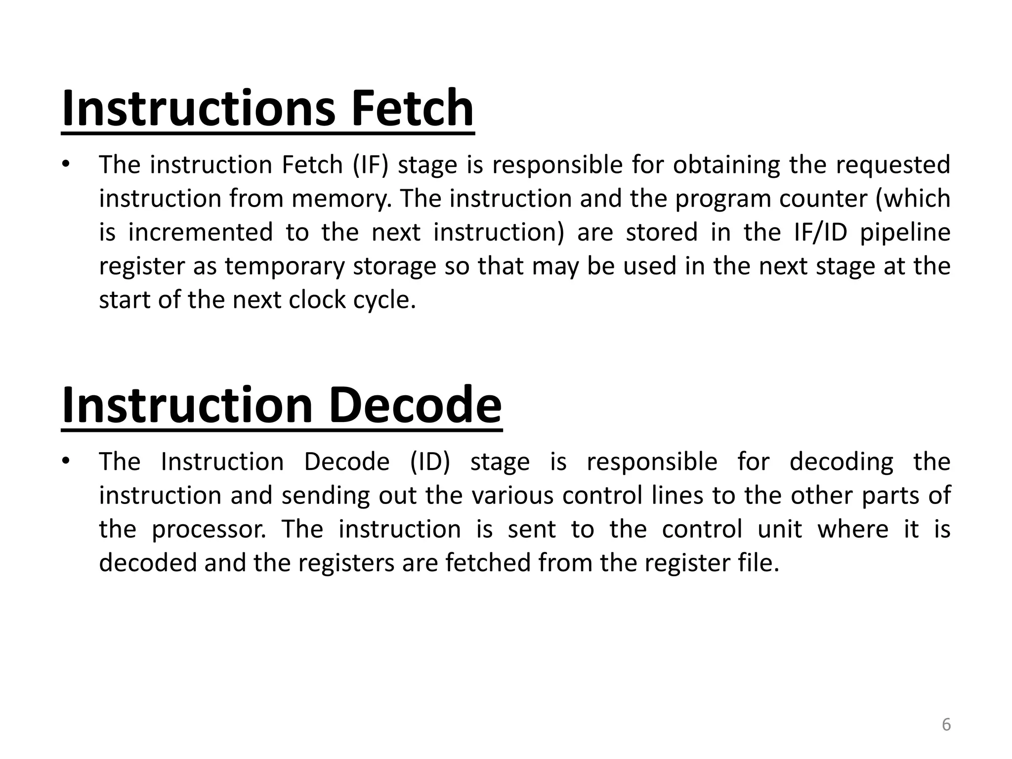 Instructions Fetch • The instruction Fetch (IF) stage is responsible for obtaining the requested instruction from memory. The instruction and the program counter (which is incremented to the next instruction) are stored in the IF/ID pipeline register as temporary storage so that may be used in the next stage at the start of the next clock cycle. Instruction Decode • The Instruction Decode (ID) stage is responsible for decoding the instruction and sending out the various control lines to the other parts of the processor. The instruction is sent to the control unit where it is decoded and the registers are fetched from the register file. 6 