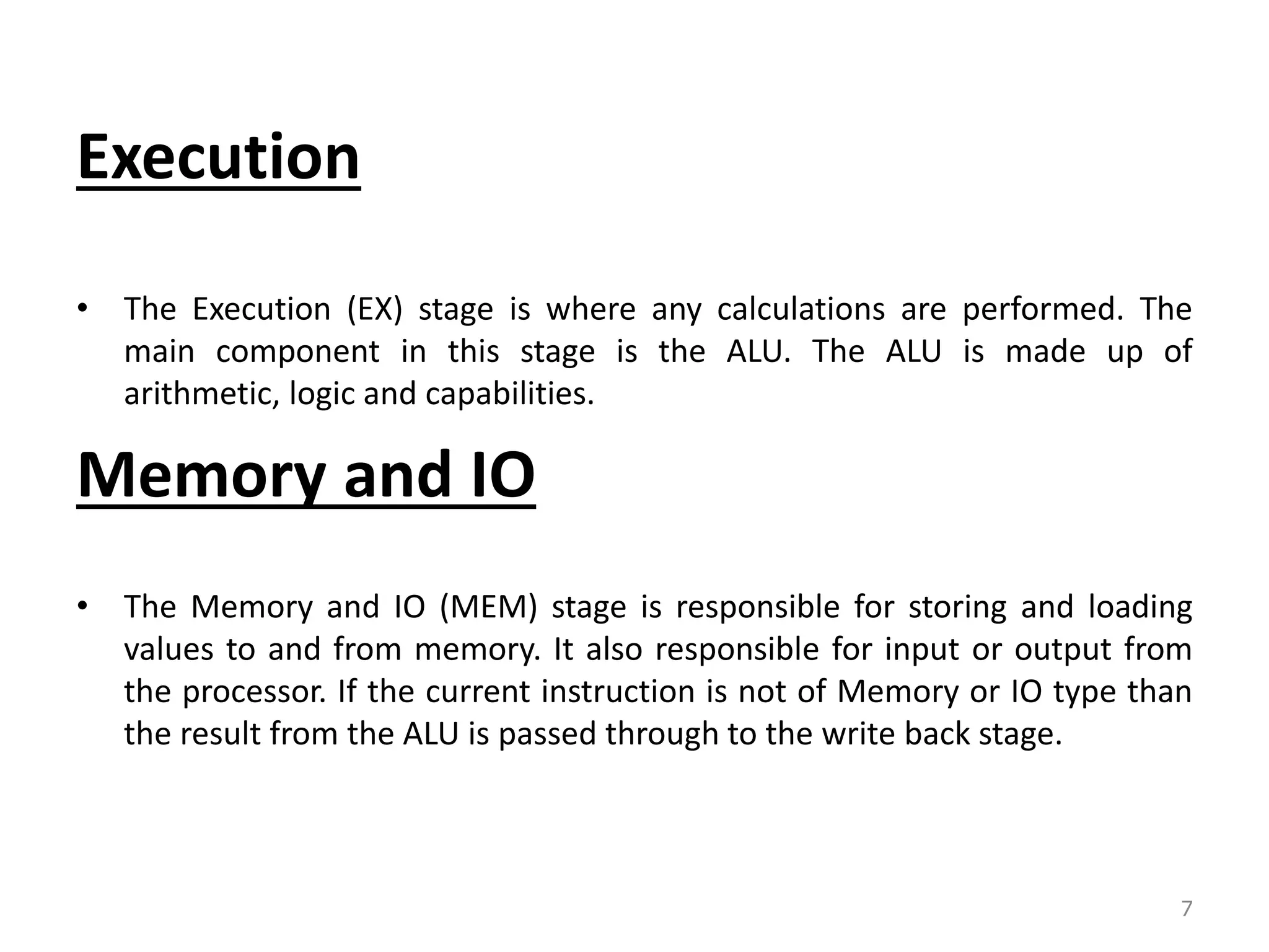 Execution • The Execution (EX) stage is where any calculations are performed. The main component in this stage is the ALU. The ALU is made up of arithmetic, logic and capabilities. Memory and IO • The Memory and IO (MEM) stage is responsible for storing and loading values to and from memory. It also responsible for input or output from the processor. If the current instruction is not of Memory or IO type than the result from the ALU is passed through to the write back stage. 7 