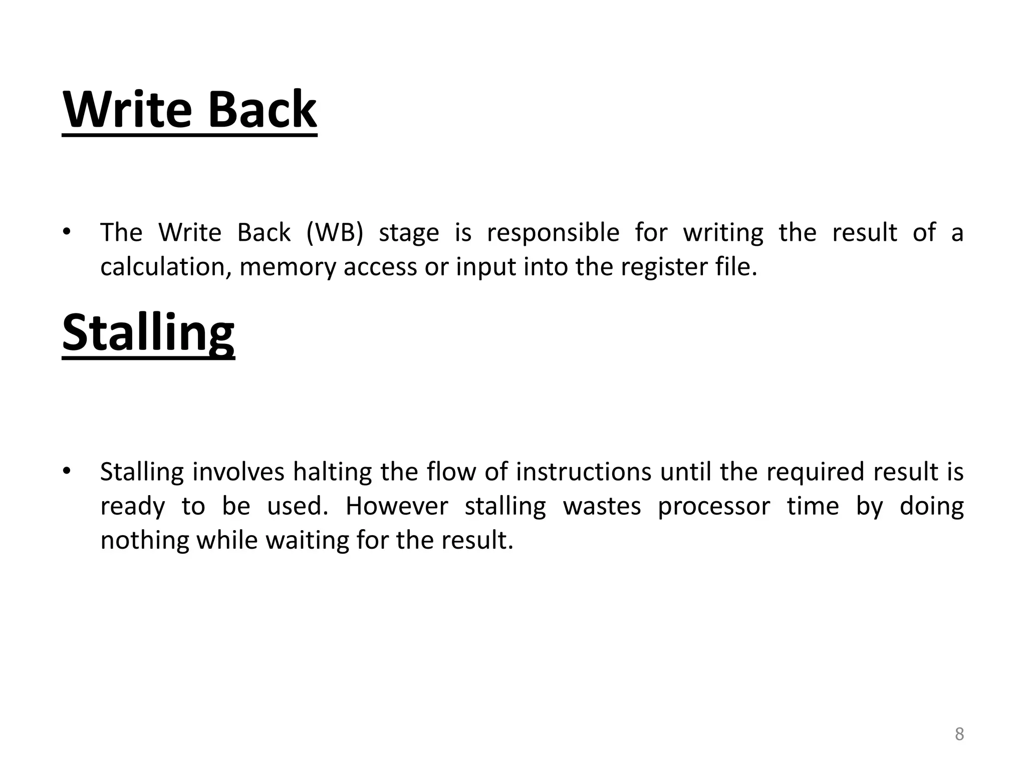 Write Back • The Write Back (WB) stage is responsible for writing the result of a calculation, memory access or input into the register file. Stalling • Stalling involves halting the flow of instructions until the required result is ready to be used. However stalling wastes processor time by doing nothing while waiting for the result. 8 