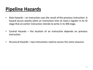 Pipeline Hazards
• Data Hazards – an instruction uses the result of the previous instruction. A
hazard occurs exactly when an instruction tries to read a register in its ID
stage that an earlier instruction intends to write in its WB stage.
• Control Hazards – the location of an instruction depends on previous
instruction
• Structural Hazards – two instructions need to access the same resource
11
 