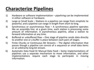 Characterize Pipelines
1) Hardware or software implementation – pipelining can be implemented
in either software or hardware.
2) Large or Small Scale – Stations in a pipeline can range from simplistic to
powerful, and a pipeline can range in length from short to long.
3) Synchronous or asynchronous flow – A synchronous pipeline operates
like an assembly line: at a given time, each station is processing some
amount of information. A asynchronous pipeline, allow a station to
forward information at any time.
4) Buffered or unbuffered flow – One stage of pipeline sends data directly
to another one or a buffer is place between each pairs of stages.
5) Finite Chunks or Continuous Bit Streams – The digital information that
passes though a pipeline can consist of a sequence or small data items
or an arbitrarily long bit stream.
6) Automatic Data Feed Or Manual Data Feed – Some implementations of
pipelines use a separate mechanism to move information, and other
implementations require each stage to participate in moving
information.
2
 