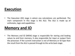 Execution
• The Execution (EX) stage is where any calculations are performed. The
main component in this stage is the ALU. The ALU is made up of
arithmetic, logic and capabilities.
Memory and IO
• The Memory and IO (MEM) stage is responsible for storing and loading
values to and from memory. It also responsible for input or output from
the processor. If the current instruction is not of Memory or IO type than
the result from the ALU is passed through to the write back stage.
7
 