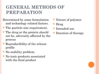 GENERAL METHODS OF
PREPARATION
Determined by some formulation
and technology related factors.
 The particle size requirement.
 The drug or the protein should
not be, adversely affected by the
process
 Reproducibility of the release
profile
 No stability problem.
 No toxic products associated
with the final product
 Nature of polymer
 Drug
 Intended use
 Duration of therapy
 