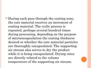  During each pass through the coating zone,
the core material receives an increment of
coating material. The cyclic process is
repeated, perhaps several hundred times
during processing, depending on the purpose
of microencapsulation the coating thickness
desired or whether the core material particles
are thoroughly encapsulated. The supporting
air stream also serves to dry the product
while it is being encapsulated. Drying rates
are directly related to the volume
temperature of the supporting air stream.
 