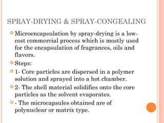 SPRAY-DRYING & SPRAY-CONGEALING
 Microencapsulation by spray-drying is a low-
cost commercial process which is mostly used
for the encapsulation of fragrances, oils and
flavors.
 Steps:
 1- Core particles are dispersed in a polymer
solution and sprayed into a hot chamber.
 2- The shell material solidifies onto the core
particles as the solvent evaporates.
 - The microcapsules obtained are of
polynuclear or matrix type.
 