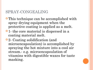 SPRAY-CONGEALING
 This technique can be accomplished with
spray drying equipment when the
protective coating is applied as a melt.
 1- the core material is dispersed in a
coating material melt.
 2- Coating solidification (and
microencapsulation) is accomplished by
spraying the hot mixture into a cool air
stream.- e.g. microencapsulation of
vitamins with digestible waxes for taste
masking.
 