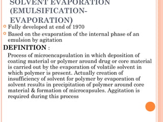 SOLVENT EVAPORATION
(EMULSIFICATION-
EVAPORATION)
 Fully developed at end of 1970
 Based on the evaporation of the internal phase of an
emulsion by agitation
DEFINITION :
Process of microencapsulation in which deposition of
coating material or polymer around drug or core material
is carried out by the evaporation of volatile solvent in
which polymer is present. Actually creation of
insufficiency of solvent for polymer by evaporation of
solvent results in precipitation of polymer around core
material & formation of microcapsules. Aggitation is
required during this process
 