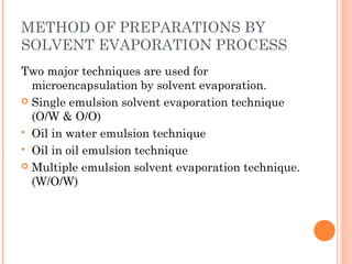 METHOD OF PREPARATIONS BY
SOLVENT EVAPORATION PROCESS
Two major techniques are used for
microencapsulation by solvent evaporation.
 Single emulsion solvent evaporation technique
(O/W & O/O)
 Oil in water emulsion technique
 Oil in oil emulsion technique
 Multiple emulsion solvent evaporation technique.
(W/O/W)
 