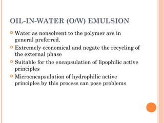 OIL-IN-WATER (O/W) EMULSION
 Water as nonsolvent to the polymer are in
general preferred.
 Extremely economical and negate the recycling of
the external phase
 Suitable for the encapsulation of lipophilic active
principles
 Microencapsulation of hydrophilic active
principles by this process can pose problems
 
