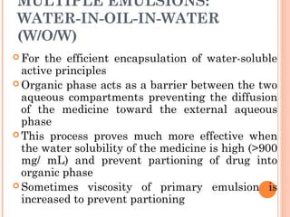 MULTIPLE EMULSIONS:
WATER-IN-OIL-IN-WATER
(W/O/W)
 For the efficient encapsulation of water-soluble
active principles
 Organic phase acts as a barrier between the two
aqueous compartments preventing the diffusion
of the medicine toward the external aqueous
phase
 This process proves much more effective when
the water solubility of the medicine is high (>900
mg/ mL) and prevent partioning of drug into
organic phase
 Sometimes viscosity of primary emulsion is
increased to prevent partioning
 
