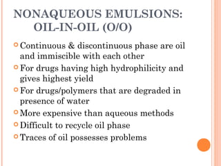 NONAQUEOUS EMULSIONS:
OIL-IN-OIL (O/O)
 Continuous & discontinuous phase are oil
and immiscible with each other
 For drugs having high hydrophilicity and
gives highest yield
 For drugs/polymers that are degraded in
presence of water
 More expensive than aqueous methods
 Difficult to recycle oil phase
 Traces of oil possesses problems
 