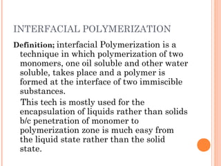 INTERFACIAL POLYMERIZATION
Definition; interfacial Polymerization is a
technique in which polymerization of two
monomers, one oil soluble and other water
soluble, takes place and a polymer is
formed at the interface of two immiscible
substances.
This tech is mostly used for the
encapsulation of liquids rather than solids
b/c penetration of monomer to
polymerization zone is much easy from
the liquid state rather than the solid
state.
 