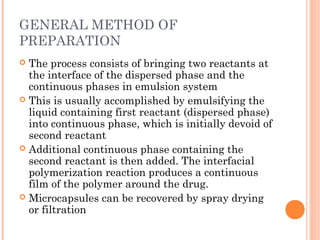 GENERAL METHOD OF
PREPARATION
 The process consists of bringing two reactants at
the interface of the dispersed phase and the
continuous phases in emulsion system
 This is usually accomplished by emulsifying the
liquid containing first reactant (dispersed phase)
into continuous phase, which is initially devoid of
second reactant
 Additional continuous phase containing the
second reactant is then added. The interfacial
polymerization reaction produces a continuous
film of the polymer around the drug.
 Microcapsules can be recovered by spray drying
or filtration
 
