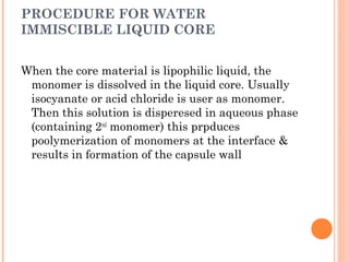PROCEDURE FOR WATER
IMMISCIBLE LIQUID CORE
When the core material is lipophilic liquid, the
monomer is dissolved in the liquid core. Usually
isocyanate or acid chloride is user as monomer.
Then this solution is disperesed in aqueous phase
(containing 2nd
monomer) this prpduces
poolymerization of monomers at the interface &
results in formation of the capsule wall
 