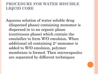 PROCEDURE FOR WATER MISCIBLE
LIQUID CORE
Aqueous solution of water soluble drug
(dispersed phase) containing monomer is
dispersed in to an organic phase
(continuous phase) which contain the
emulsifier to form W/O emulsion. When
additional oil containing 2nd
monomer is
added to W/O emulsion, polymer
membrane is formed. Then microcapsules
are separated by different techniques
 