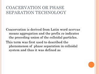 COACERVATION OR PHASE
SEPARATION TECHNOLOGY
Coacervation is derived from Latin word acervus
means aggregation and the prefix co indicates
the preceding union of the colloidal particles.
This term was first used to described the
phenomenon of phase separation in colloidal
system and thus it was defined as
 
