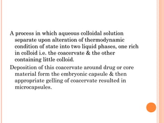 A process in which aqueous colloidal solutionA process in which aqueous colloidal solution
separate upon alteration of thermodynamicseparate upon alteration of thermodynamic
condition of state into two liquid phases, one richcondition of state into two liquid phases, one rich
in colloid i.e. the coacervate & the otherin colloid i.e. the coacervate & the other
containing little colloidcontaining little colloid.
Deposition of this coacervate around drug or core
material form the embryonic capsule & then
appropriate gelling of coacervate resulted in
microcapsules.
 