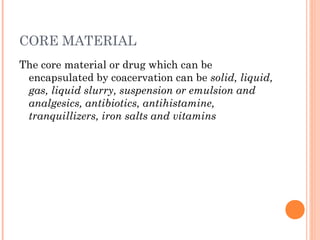 CORE MATERIAL
The core material or drug which can be
encapsulated by coacervation can be solid, liquid,
gas, liquid slurry, suspension or emulsion and
analgesics, antibiotics, antihistamine,
tranquillizers, iron salts and vitamins
 