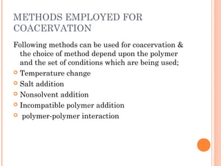 METHODS EMPLOYED FOR
COACERVATION
Following methods can be used for coacervation &
the choice of method depend upon the polymer
and the set of conditions which are being used;
 Temperature change
 Salt addition
 Nonsolvent addition
 Incompatible polymer addition
 polymer-polymer interaction
 