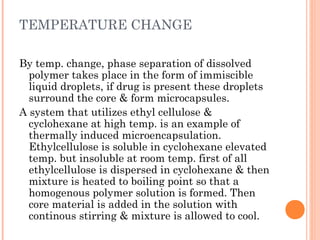 TEMPERATURE CHANGE
By temp. change, phase separation of dissolved
polymer takes place in the form of immiscible
liquid droplets, if drug is present these droplets
surround the core & form microcapsules.
A system that utilizes ethyl cellulose &
cyclohexane at high temp. is an example of
thermally induced microencapsulation.
Ethylcellulose is soluble in cyclohexane elevated
temp. but insoluble at room temp. first of all
ethylcellulose is dispersed in cyclohexane & then
mixture is heated to boiling point so that a
homogenous polymer solution is formed. Then
core material is added in the solution with
continous stirring & mixture is allowed to cool.
 