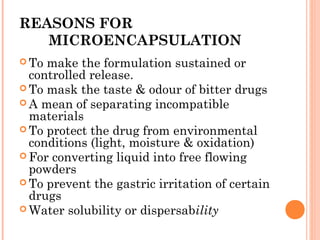 REASONS FOR
MICROENCAPSULATION
 To make the formulation sustained or
controlled release.
 To mask the taste & odour of bitter drugs
 A mean of separating incompatible
materials
 To protect the drug from environmental
conditions (light, moisture & oxidation)
 For converting liquid into free flowing
powders
 To prevent the gastric irritation of certain
drugs
 Water solubility or dispersability
 