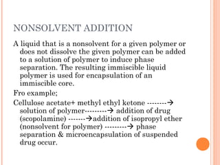 NONSOLVENT ADDITION
A liquid that is a nonsolvent for a given polymer or
does not dissolve the given polymer can be added
to a solution of polymer to induce phase
separation. The resulting immiscible liquid
polymer is used for encapsulation of an
immiscible core.
Fro example;
Cellulose acetate+ methyl ethyl ketone --------
solution of polymer--------- addition of drug
(scopolamine) -------addition of isopropyl ether
(nonsolvent for polymer) --------- phase
separation & microencapsulation of suspended
drug occur.
 