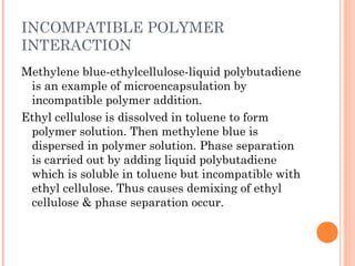 INCOMPATIBLE POLYMER
INTERACTION
Methylene blue-ethylcellulose-liquid polybutadiene
is an example of microencapsulation by
incompatible polymer addition.
Ethyl cellulose is dissolved in toluene to form
polymer solution. Then methylene blue is
dispersed in polymer solution. Phase separation
is carried out by adding liquid polybutadiene
which is soluble in toluene but incompatible with
ethyl cellulose. Thus causes demixing of ethyl
cellulose & phase separation occur.
 