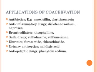 APPLICATIONS OF COACERVATION
 Antibiotics; E.g amoxicillin, clarithromycin
 Anti-inflammatory drugs; diclofenac sodium,
naproxen.
 Bronchodilators; theophylline.
 Sulfa drugs; sulfadiazine, sulfamerizine.
 Diuretics; furosemide, chlorothiazide.
 Urinary antiseptics; nalidixic acid
 Antiepileptic drugs; phenytoin sodium.
 