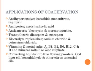 APPLICATIONS OF COACERVATION
 Antihypertensive; isosorbide mononitrate,
captopril.
 Analgesics; acetyl salicylic acid
 Anticancers; bleomycin & mercaptopurine.
 Tranquilizers; diazepam & oxazepam
 Electrolyte replenisher; sodium chloride &
potassium chloride.
 Vitamins & metal salts; A, B1, B2, B6, B12, C &
D and mineral salts like Zinc sulphate.
 Converting liquids into free flowing powders; Cod
liver oil, benzaldehyde & other citrus essential
oils
 