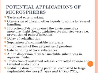 POTENTIAL APPLICATIONS OF
MICROSPHERES
 Taste and odor masking
 Conversion of oils and other liquids to solids for ease of
handling
 Protection of drugs against the environment as
moisture , light ,heat , oxidation etc and vice versa i.e.
prevention of pain of injection
 Delay of volatilization
 Separation of incompatible materials
 Improvement of flow properties of powders
 Safe handling of toxic substances
 Aid in dispersion of water insoluble substances in
aqueous media
 Production of sustained release, controlled release and
targeted medications
 Reducing dose dumping potential compared to large
implantable devices (Burgess and Hickey 2002).
 
