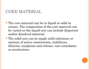 CORE MATERIAL
 The core material can be in liquid or solid in
nature. The composition of the core material can
be varied as the liquid core can include dispersed
and/or dissolved material.
 The solid core can be single solid substance or
mixture of active constituents, stabilizers,
diluents, excipients and release- rate retardants
or accelerators. 
 
