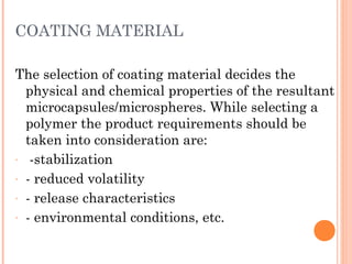 COATING MATERIAL
The selection of coating material decides the
physical and chemical properties of the resultant
microcapsules/microspheres. While selecting a
polymer the product requirements should be
taken into consideration are:
- -stabilization
- - reduced volatility
- - release characteristics
- - environmental conditions, etc.
 