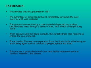 EXTRUSION:   This method was first patented in 1957.  The advantage of extrusion is that it completely surrounds the core material with wall material.  The process involves forcing a core material dispersed in a molten carbohydrate mass through a series of dies, into a bath of dehydrating liquid.  When contact with the liquid is made, the carbohydrate case hardens to entrap the core material.  The extruded filaments are separated from the liquid bath, dried using an anti-caking agent such as calcium tripolyphosphate and sized . This process is particularly useful for heat labile substances such as flavours, vitamin C and colours.  
