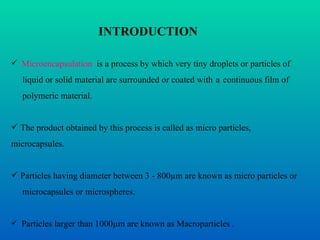 Microencapsulation   is a process by which very tiny droplets or particles of  liquid or solid material are surrounded or coated with   a   continuous film of  polymeric material. The product obtained by this process is called as micro particles, microcapsules. Particles having diameter between 3 - 800µm are known as micro particles or  microcapsules or microspheres. Particles larger than 1000µm are known as Macroparticles  . INTRODUCTION 