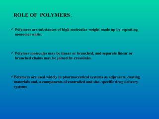ROLE OF  POLYMERS  : Polymers are substances of high molecular weight made up by repeating  monomer units. Polymer molecules may be linear or branched, and separate linear or  branched chains may be joined by crosslinks. Polymers are used widely in pharmaceutical systems as adjuvants, coating  materials and, a components of controlled and site- specific drug delivery  systems 