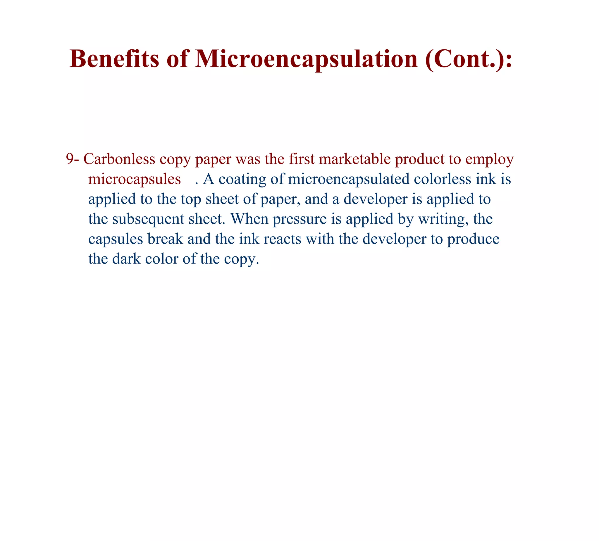Benefits of Microencapsulation (Cont.):


9- Carbonless copy paper was the first marketable product to employ
   microcapsules . A coating of microencapsulated colorless ink is
   applied to the top sheet of paper, and a developer is applied to
   the subsequent sheet. When pressure is applied by writing, the
   capsules break and the ink reacts with the developer to produce
   the dark color of the copy.
 