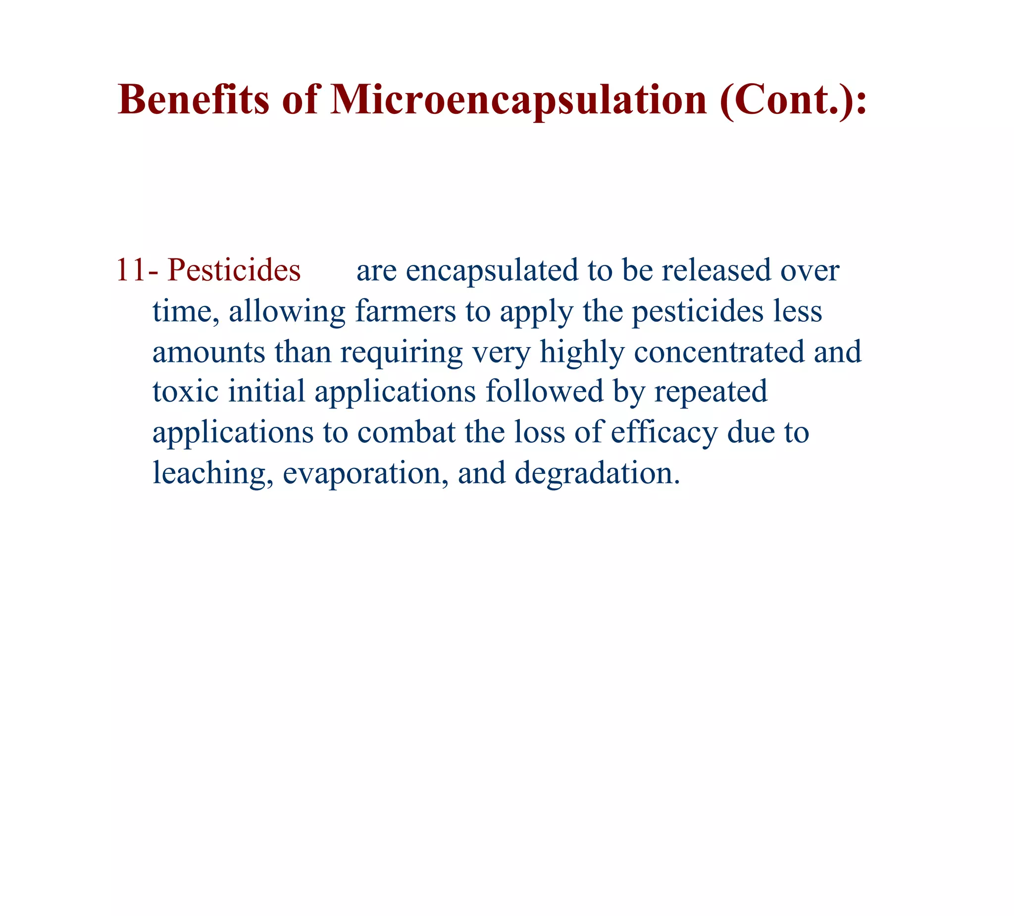 Benefits of Microencapsulation (Cont.):


11- Pesticides     are encapsulated to be released over
  time, allowing farmers to apply the pesticides less
  amounts than requiring very highly concentrated and
  toxic initial applications followed by repeated
  applications to combat the loss of efficacy due to
  leaching, evaporation, and degradation.
 
