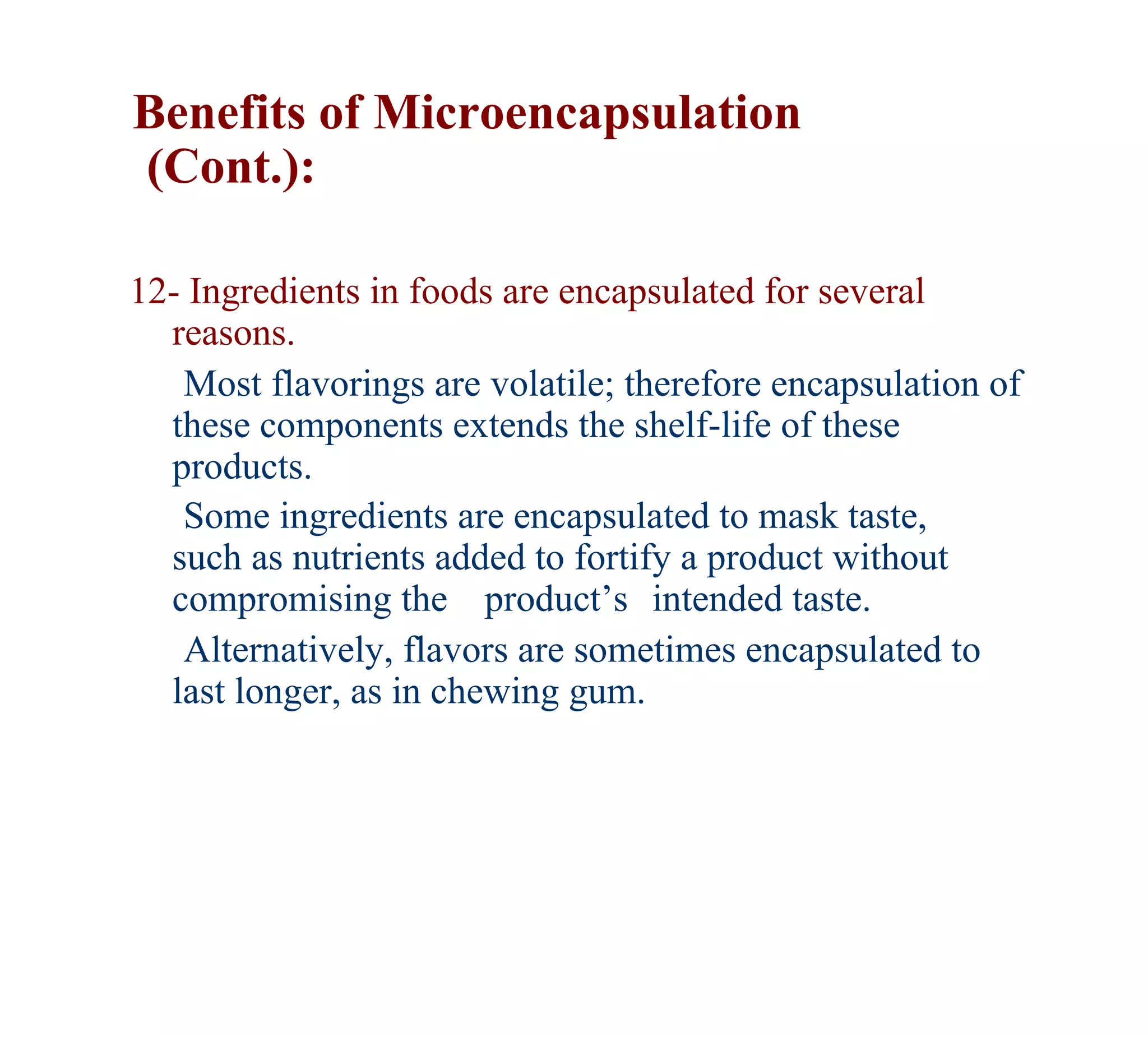 Benefits of Microencapsulation
(Cont.):

12- Ingredients in foods are encapsulated for several
  reasons.
   Most flavorings are volatile; therefore encapsulation of
  these components extends the shelf-life of these
  products.
   Some ingredients are encapsulated to mask taste,
  such as nutrients added to fortify a product without
  compromising the product’s intended taste.
   Alternatively, flavors are sometimes encapsulated to
  last longer, as in chewing gum.
 