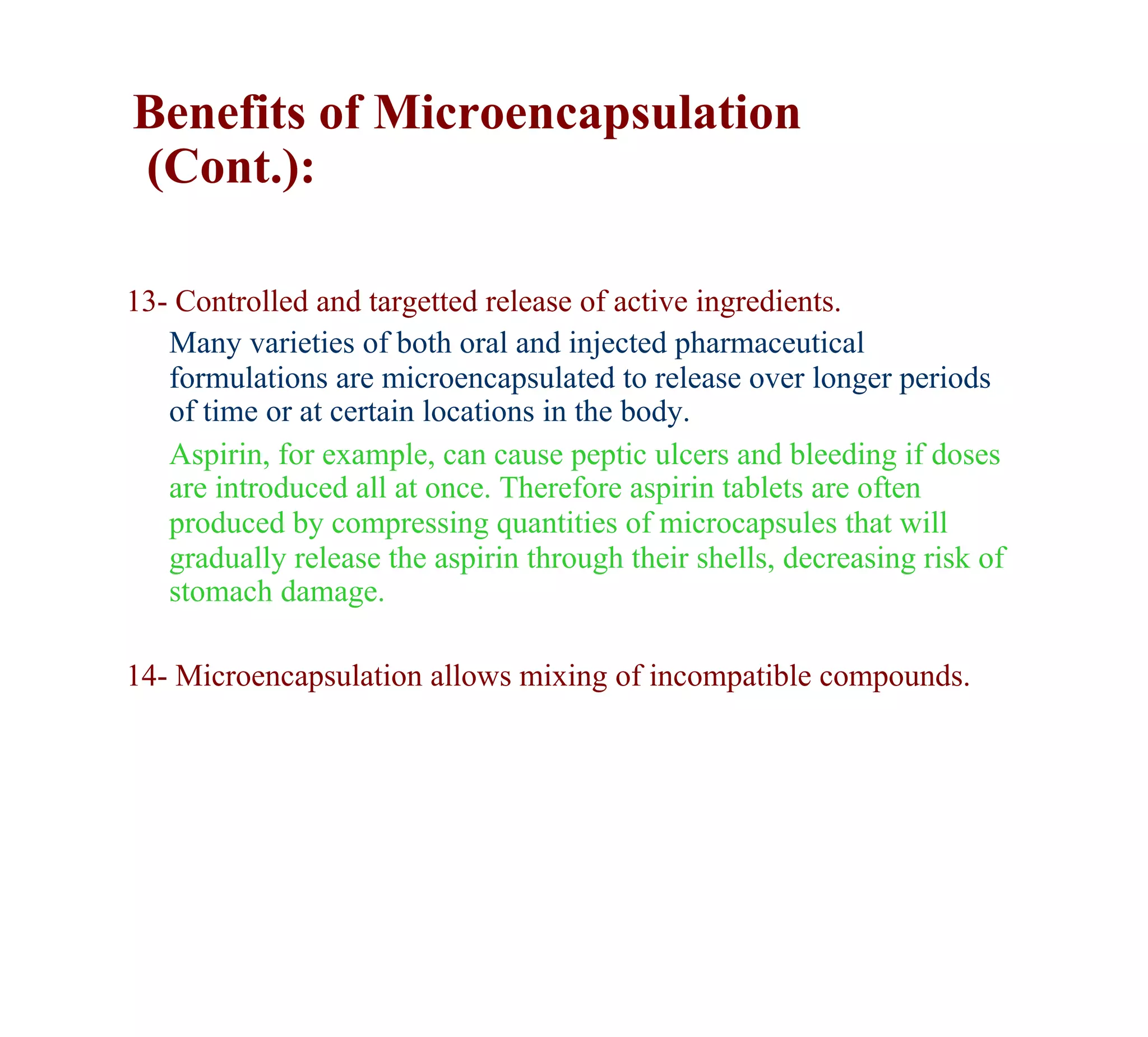 Benefits of Microencapsulation
(Cont.):

13- Controlled and targetted release of active ingredients.
   Many varieties of both oral and injected pharmaceutical
   formulations are microencapsulated to release over longer periods
   of time or at certain locations in the body.
   Aspirin, for example, can cause peptic ulcers and bleeding if doses
   are introduced all at once. Therefore aspirin tablets are often
   produced by compressing quantities of microcapsules that will
   gradually release the aspirin through their shells, decreasing risk of
   stomach damage.

14- Microencapsulation allows mixing of incompatible compounds.
 