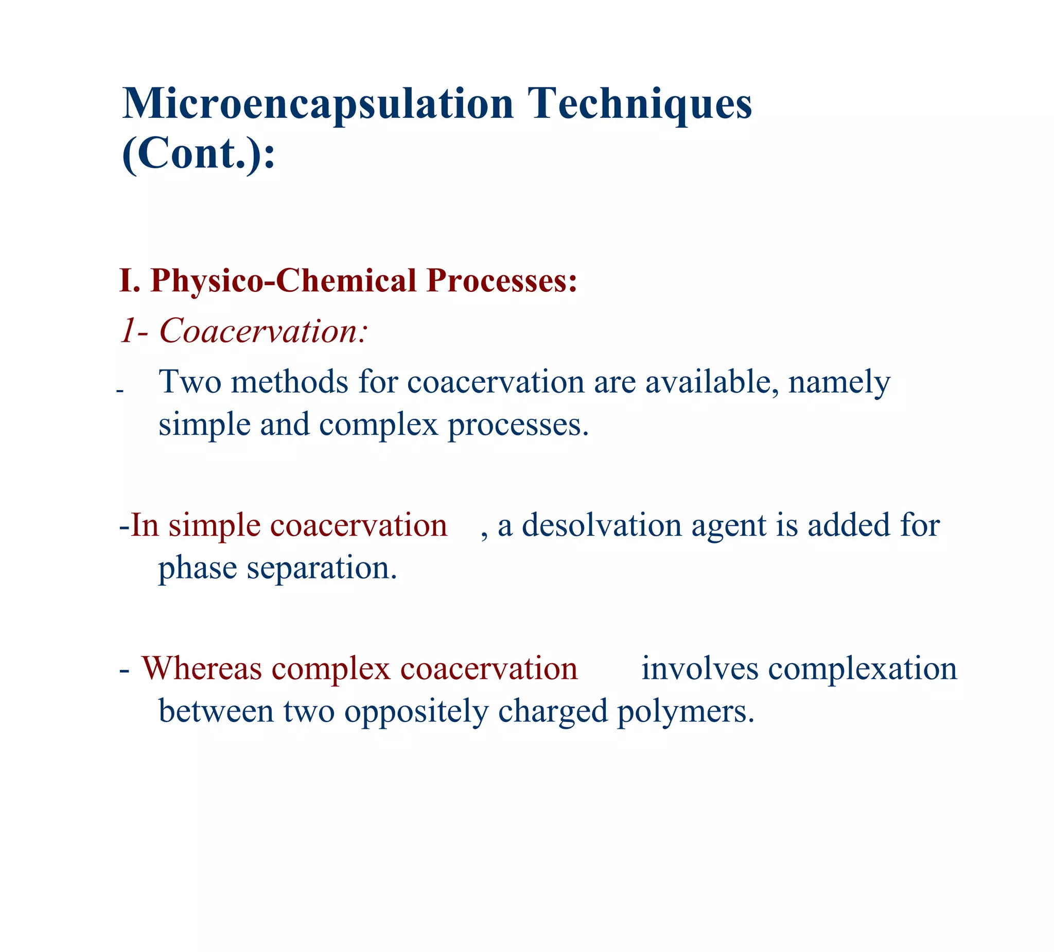Microencapsulation Techniques
(Cont.):

I. Physico-Chemical Processes:
1- Coacervation:
- Two methods for coacervation are available, namely
   simple and complex processes.

-In simple coacervation , a desolvation agent is added for
   phase separation.

- Whereas complex coacervation     involves complexation
   between two oppositely charged polymers.
 