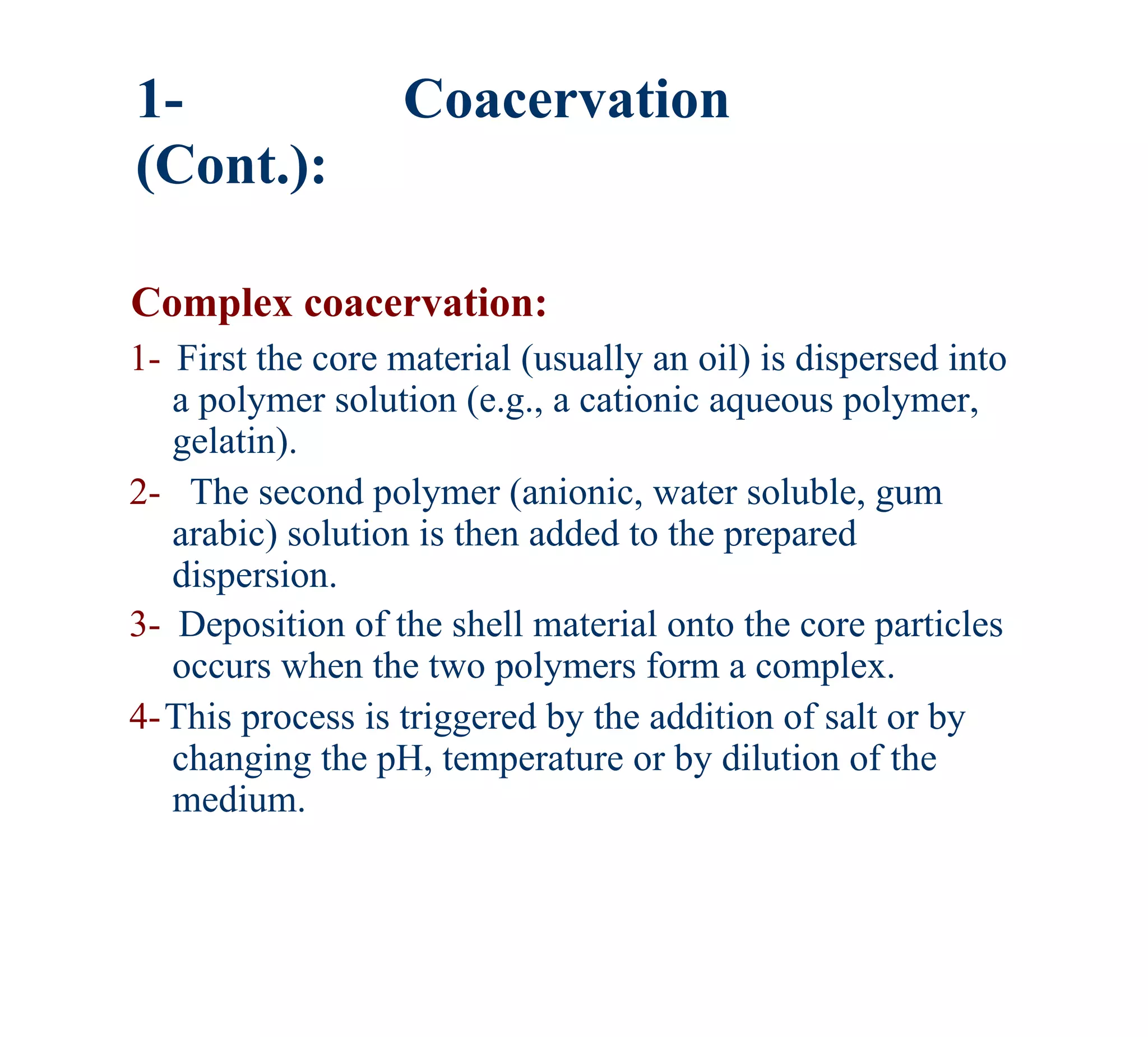 1-                 Coacervation
(Cont.):

Complex coacervation:
1- First the core material (usually an oil) is dispersed into
   a polymer solution (e.g., a cationic aqueous polymer,
   gelatin).
2- The second polymer (anionic, water soluble, gum
   arabic) solution is then added to the prepared
   dispersion.
3- Deposition of the shell material onto the core particles
   occurs when the two polymers form a complex.
4-This process is triggered by the addition of salt or by
   changing the pH, temperature or by dilution of the
   medium.
 