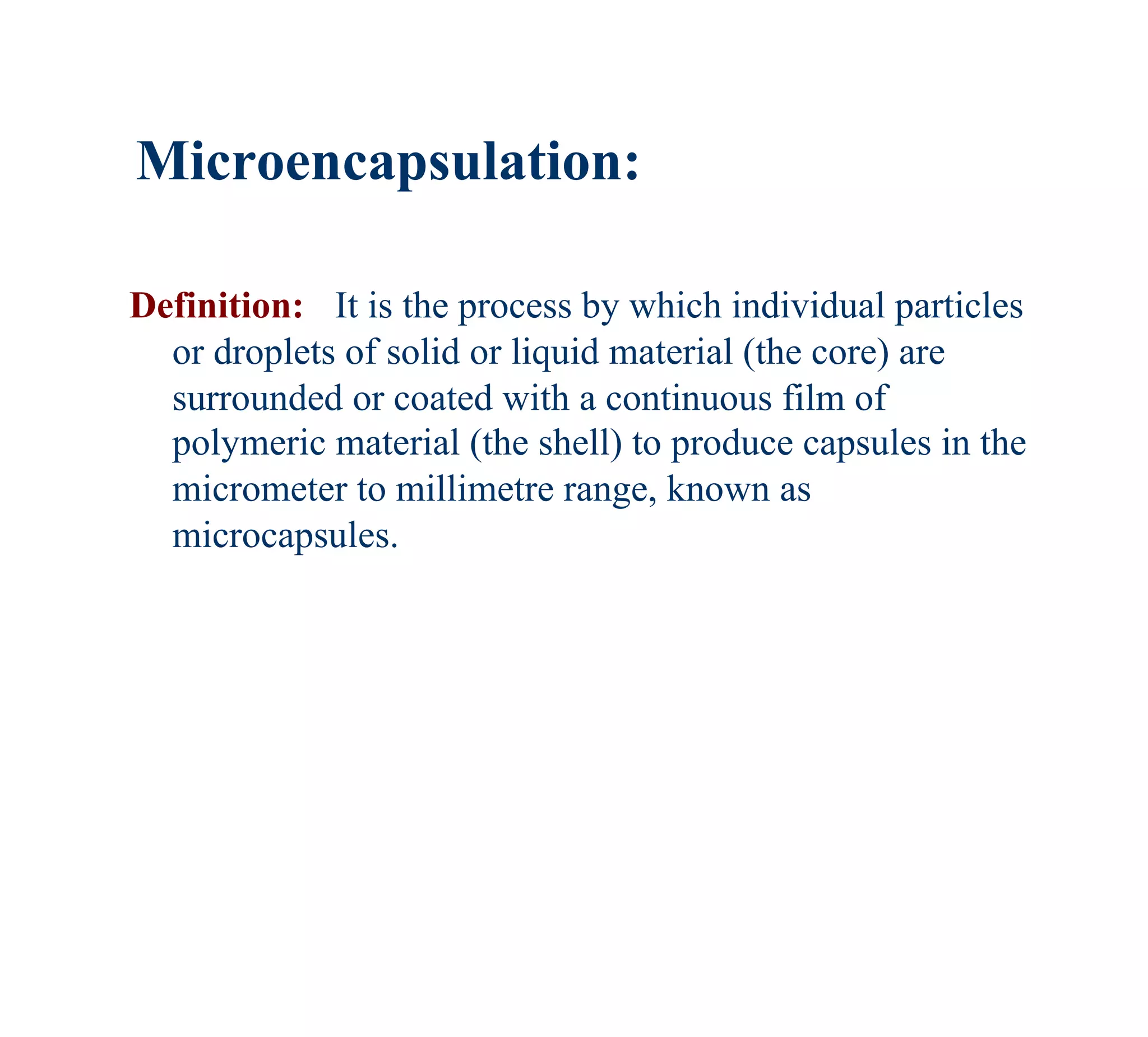 Microencapsulation:

Definition: It is the process by which individual particles
  or droplets of solid or liquid material (the core) are
  surrounded or coated with a continuous film of
  polymeric material (the shell) to produce capsules in the
  micrometer to millimetre range, known as
  microcapsules.
 