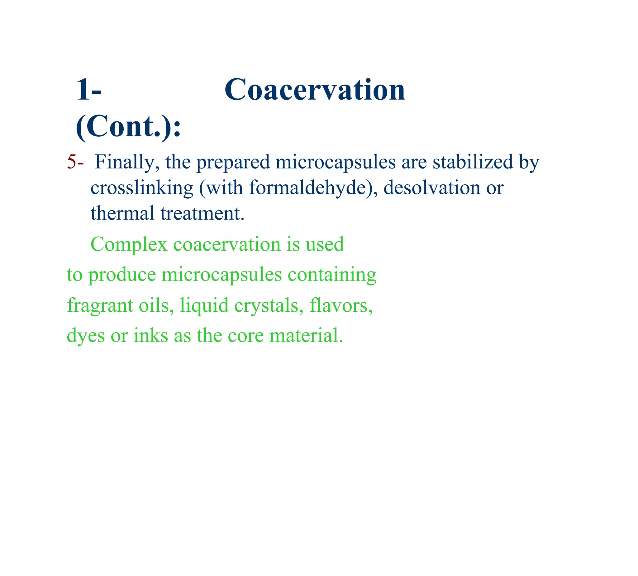 1-               Coacervation
 (Cont.):
5- Finally, the prepared microcapsules are stabilized by
   crosslinking (with formaldehyde), desolvation or
   thermal treatment.
   Complex coacervation is used
to produce microcapsules containing
fragrant oils, liquid crystals, flavors,
dyes or inks as the core material.
 