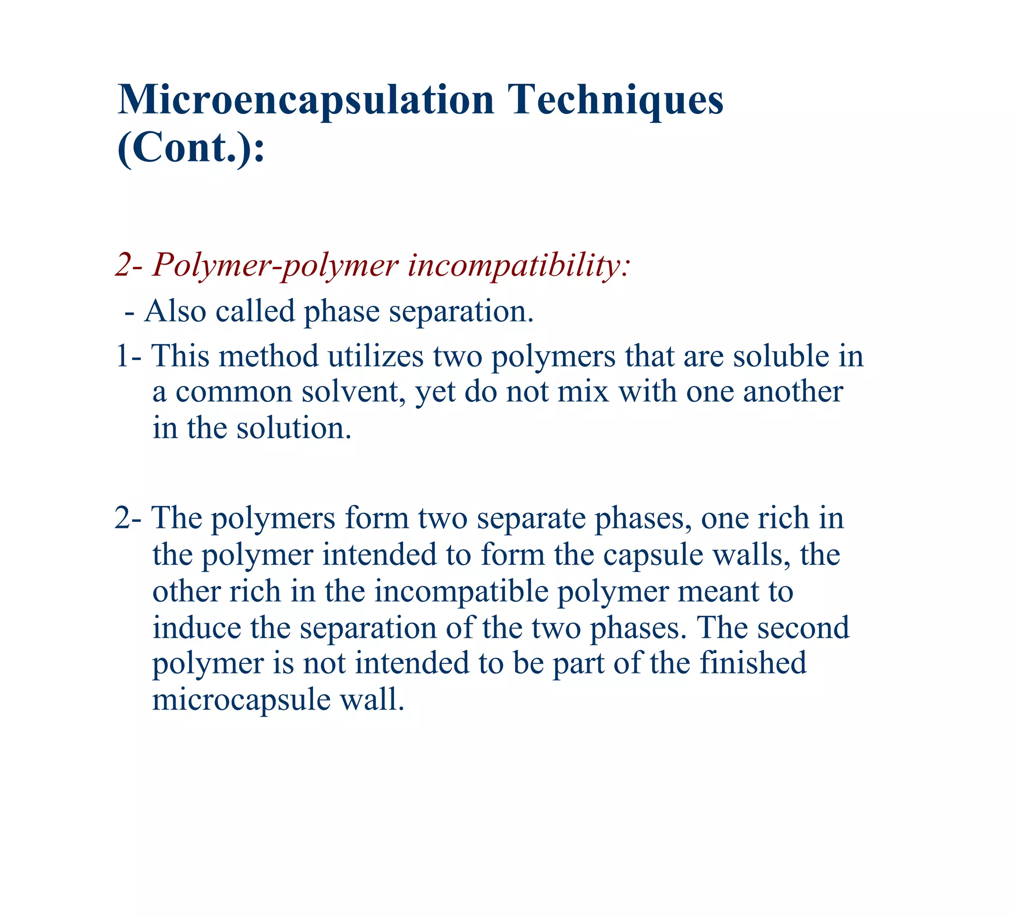 Microencapsulation Techniques
(Cont.):

2- Polymer-polymer incompatibility:
 - Also called phase separation.
1- This method utilizes two polymers that are soluble in
   a common solvent, yet do not mix with one another
   in the solution.

2- The polymers form two separate phases, one rich in
   the polymer intended to form the capsule walls, the
   other rich in the incompatible polymer meant to
   induce the separation of the two phases. The second
   polymer is not intended to be part of the finished
   microcapsule wall.
 